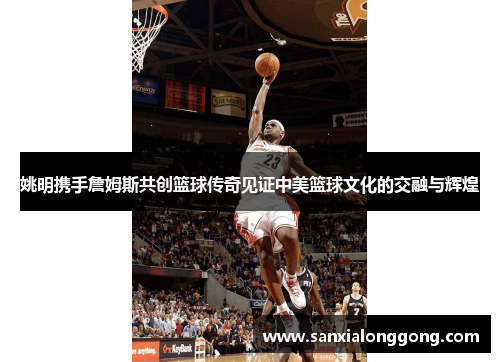 姚明携手詹姆斯共创篮球传奇见证中美篮球文化的交融与辉煌